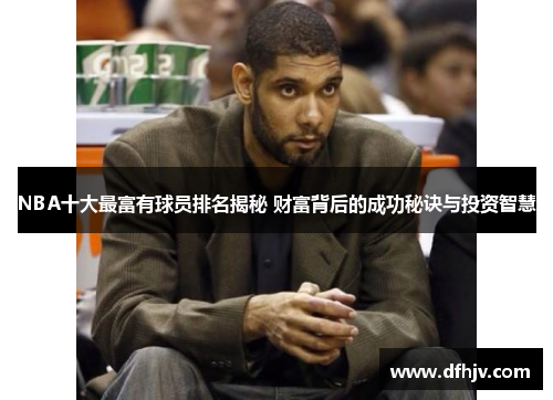 NBA十大最富有球员排名揭秘 财富背后的成功秘诀与投资智慧