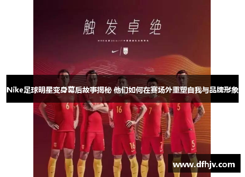 Nike足球明星变身幕后故事揭秘 他们如何在赛场外重塑自我与品牌形象